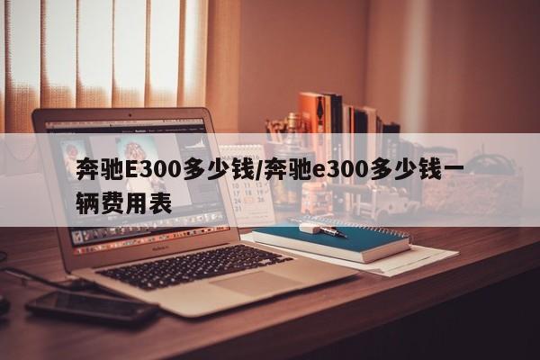 奔驰E300多少钱/奔驰e300多少钱一辆费用表