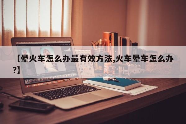 【晕火车怎么办最有效方法,火车晕车怎么办?】