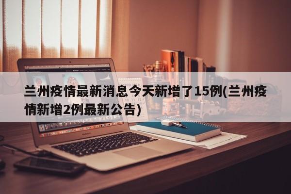 兰州疫情最新消息今天新增了15例(兰州疫情新增2例最新公告)