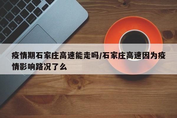 疫情期石家庄高速能走吗/石家庄高速因为疫情影响路况了么