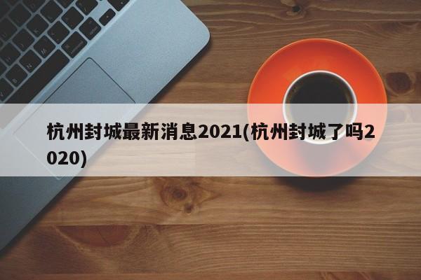 杭州封城最新消息2021(杭州封城了吗2020)