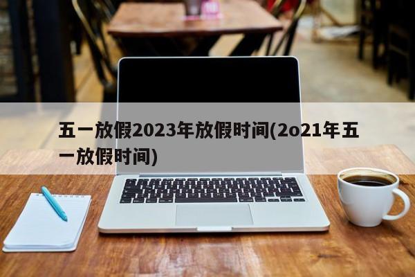 五一放假2023年放假时间(2o21年五一放假时间)
