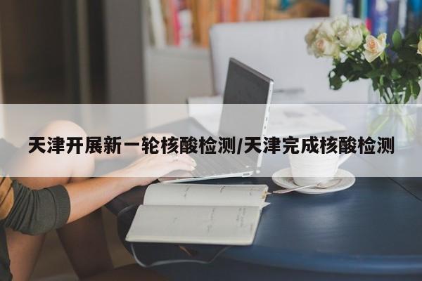 天津开展新一轮核酸检测/天津完成核酸检测