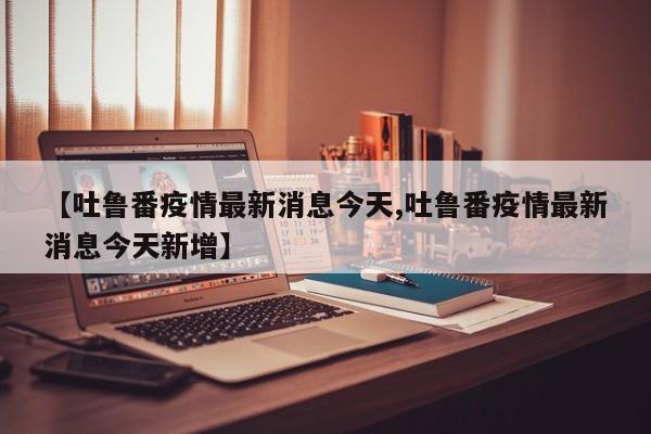 【吐鲁番疫情最新消息今天,吐鲁番疫情最新消息今天新增】