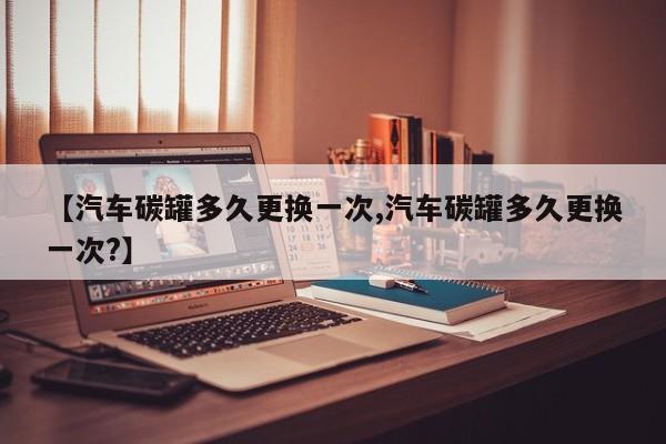 【汽车碳罐多久更换一次,汽车碳罐多久更换一次?】