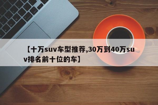 【十万suv车型推荐,30万到40万suv排名前十位的车】