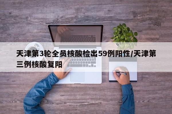 天津第3轮全员核酸检出59例阳性/天津第三例核酸复阳