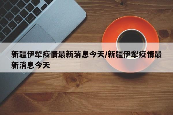 新疆伊犁疫情最新消息今天/新疆伊犁疫情最新消息今天