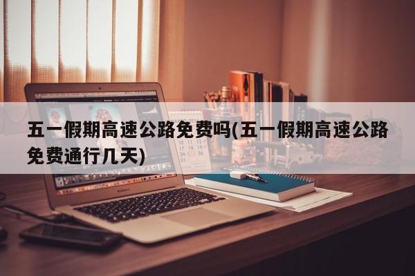 五一假期高速公路免费吗(五一假期高速公路免费通行几天)