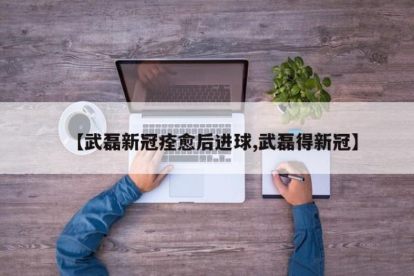 【武磊新冠痊愈后进球,武磊得新冠】