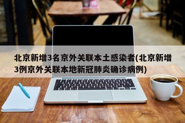 北京新增3名京外关联本土感染者(北京新增3例京外关联本地新冠肺炎确诊病例)