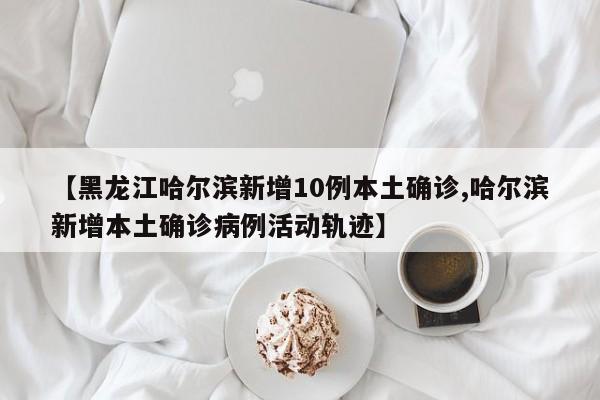 【黑龙江哈尔滨新增10例本土确诊,哈尔滨新增本土确诊病例活动轨迹】