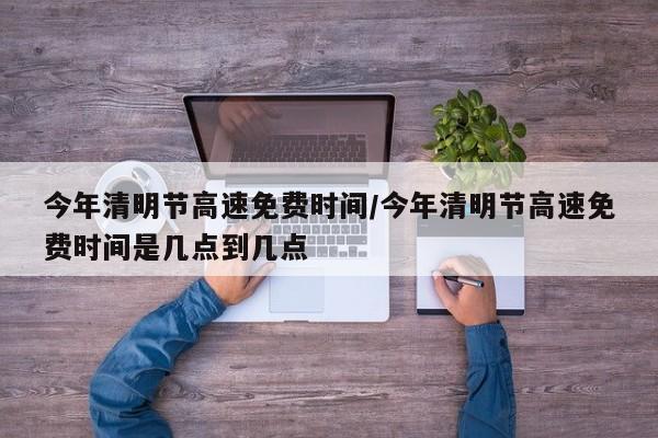 今年清明节高速免费时间/今年清明节高速免费时间是几点到几点
