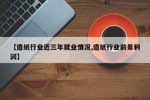 【造纸行业近三年就业情况,造纸行业前景利润】