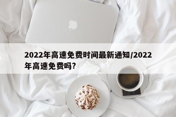 2022年高速免费时间最新通知/2022年高速免费吗?