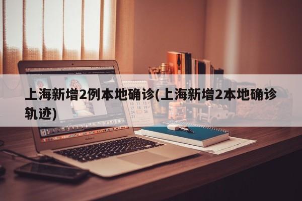 上海新增2例本地确诊(上海新增2本地确诊轨迹)