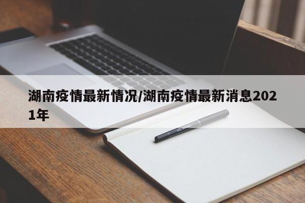 湖南疫情最新情况/湖南疫情最新消息2021年