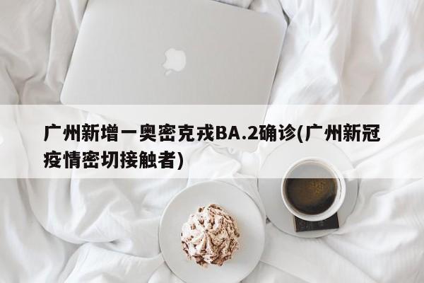 广州新增一奥密克戎BA.2确诊(广州新冠疫情密切接触者)
