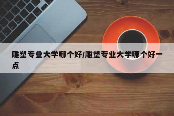 雕塑专业大学哪个好/雕塑专业大学哪个好一点