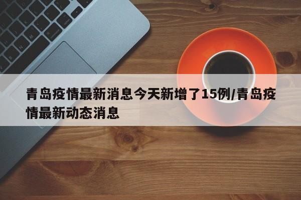 青岛疫情最新消息今天新增了15例/青岛疫情最新动态消息