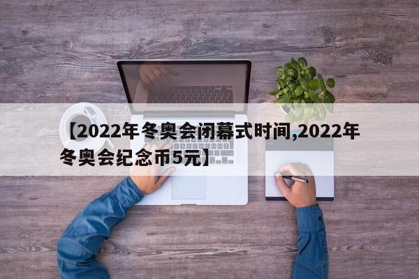 【2022年冬奥会闭幕式时间,2022年冬奥会纪念币5元】