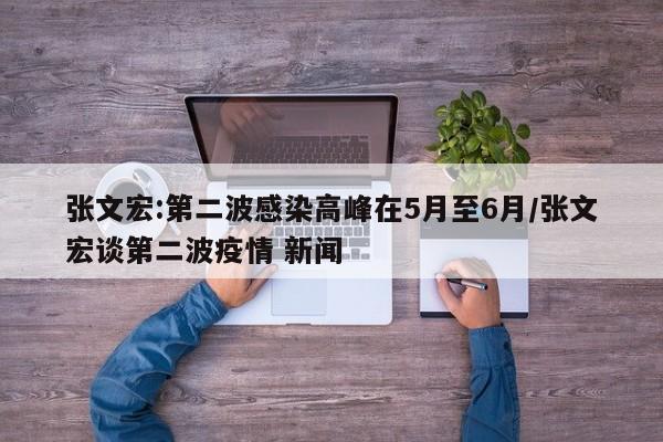 张文宏:第二波感染高峰在5月至6月/张文宏谈第二波疫情 新闻