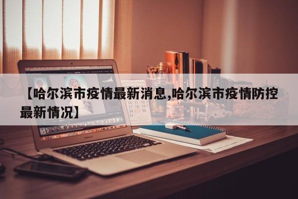 【哈尔滨市疫情最新消息,哈尔滨市疫情防控最新情况】
