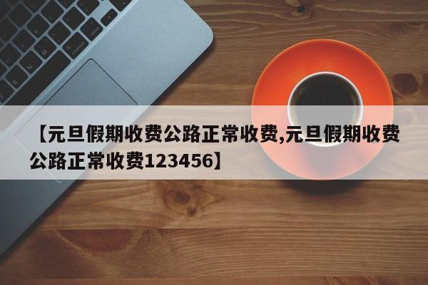 【元旦假期收费公路正常收费,元旦假期收费公路正常收费123456】