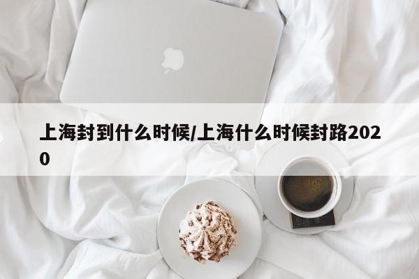 上海封到什么时候/上海什么时候封路2020
