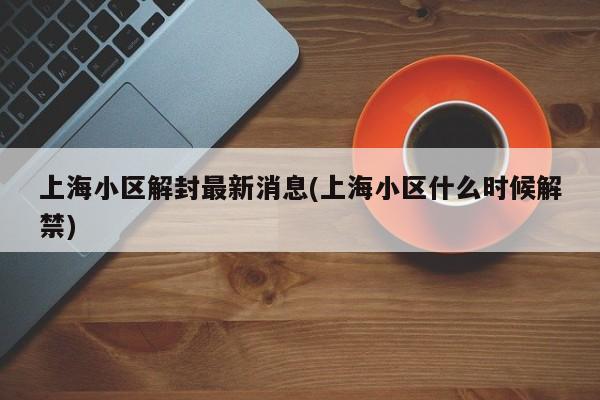 上海小区解封最新消息(上海小区什么时候解禁)