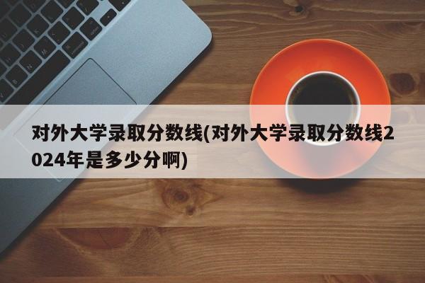 对外大学录取分数线(对外大学录取分数线2024年是多少分啊)