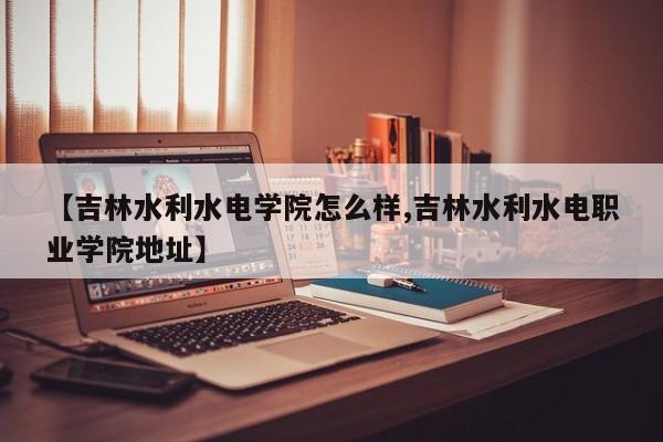 【吉林水利水电学院怎么样,吉林水利水电职业学院地址】