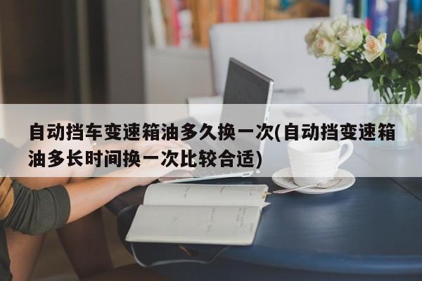 自动挡车变速箱油多久换一次(自动挡变速箱油多长时间换一次比较合适)