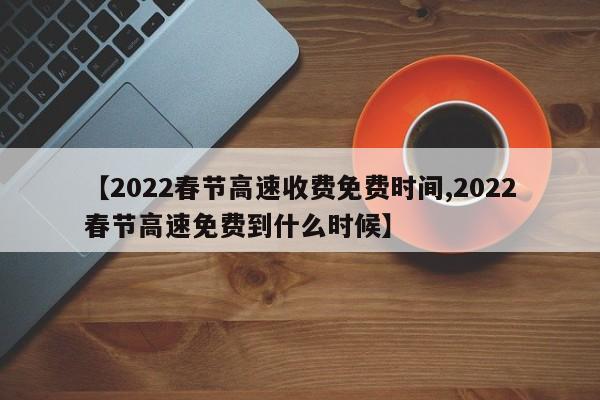 【2022春节高速收费免费时间,2022春节高速免费到什么时候】