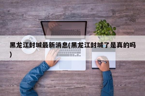 黑龙江封城最新消息(黑龙江封城了是真的吗)