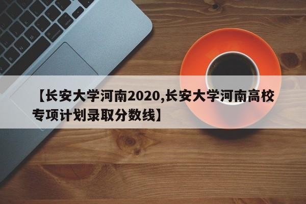 【长安大学河南2020,长安大学河南高校专项计划录取分数线】