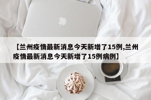 【兰州疫情最新消息今天新增了15例,兰州疫情最新消息今天新增了15例病例】
