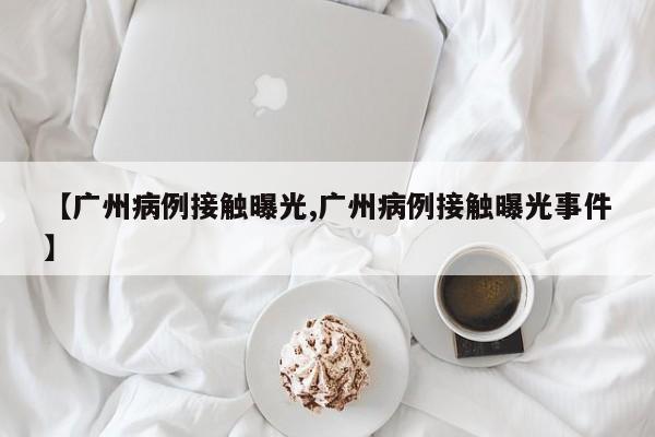 【广州病例接触曝光,广州病例接触曝光事件】