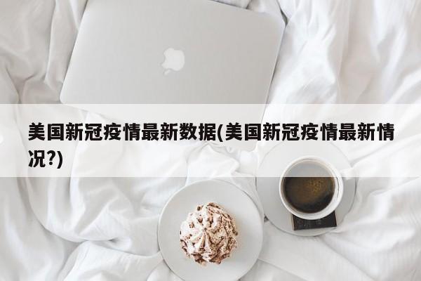 美国新冠疫情最新数据(美国新冠疫情最新情况?)