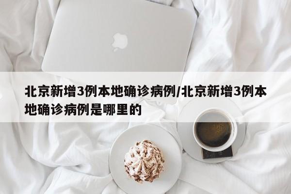 北京新增3例本地确诊病例/北京新增3例本地确诊病例是哪里的