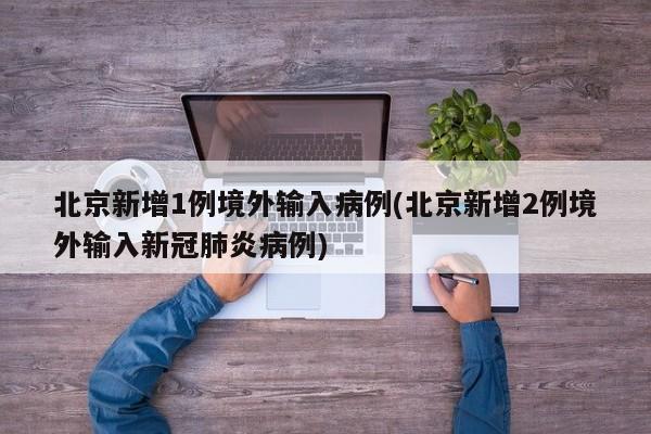 北京新增1例境外输入病例(北京新增2例境外输入新冠肺炎病例)