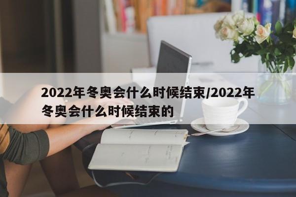 2022年冬奥会什么时候结束/2022年冬奥会什么时候结束的