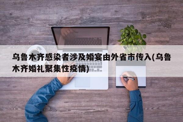 乌鲁木齐感染者涉及婚宴由外省市传入(乌鲁木齐婚礼聚集性疫情)