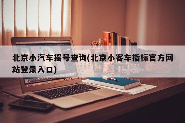 北京小汽车摇号查询(北京小客车指标官方网站登录入口)