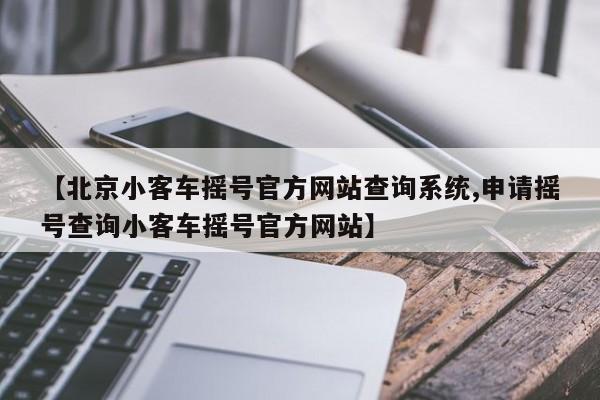 【北京小客车摇号官方网站查询系统,申请摇号查询小客车摇号官方网站】