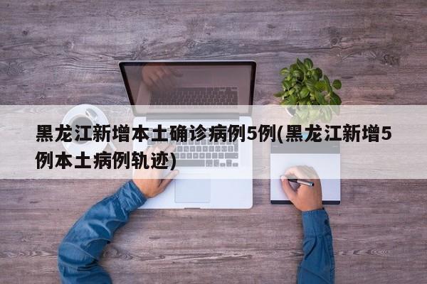 黑龙江新增本土确诊病例5例(黑龙江新增5例本土病例轨迹)