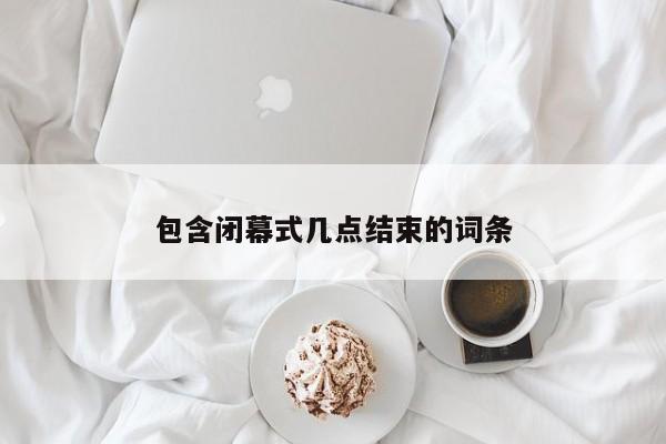 包含闭幕式几点结束的词条