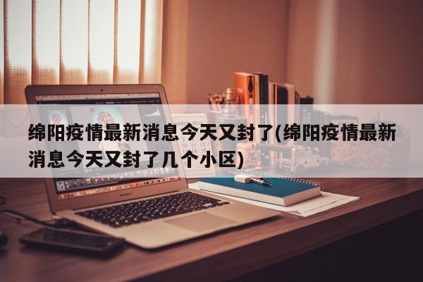 绵阳疫情最新消息今天又封了(绵阳疫情最新消息今天又封了几个小区)