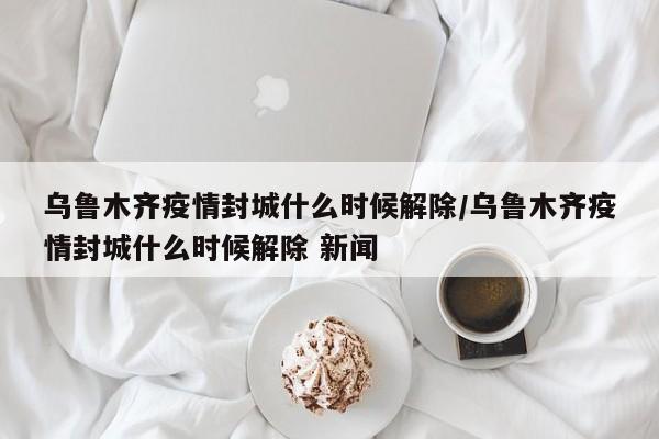 乌鲁木齐疫情封城什么时候解除/乌鲁木齐疫情封城什么时候解除 新闻