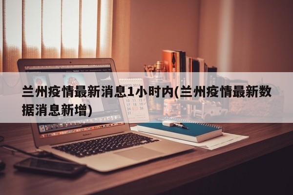兰州疫情最新消息1小时内(兰州疫情最新数据消息新增)